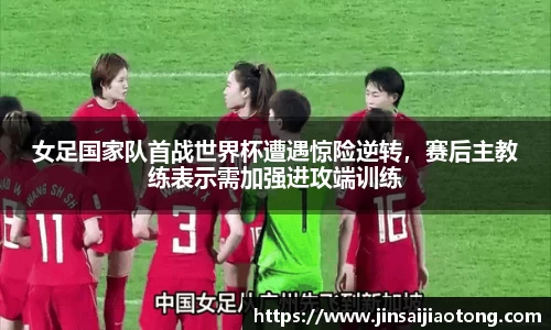 女足国家队首战世界杯遭遇惊险逆转，赛后主教练表示需加强进攻端训练